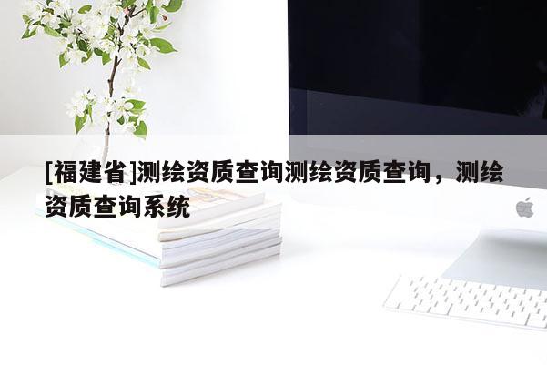 [福建省]測繪資質查詢測繪資質查詢，測繪資質查詢系統