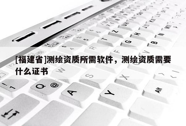 [福建省]測繪資質所需軟件，測繪資質需要什么證書