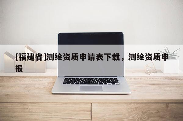 [福建省]測繪資質申請表下載，測繪資質申報
