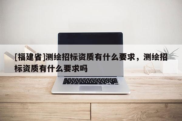 [福建省]測(cè)繪招標(biāo)資質(zhì)有什么要求，測(cè)繪招標(biāo)資質(zhì)有什么要求嗎