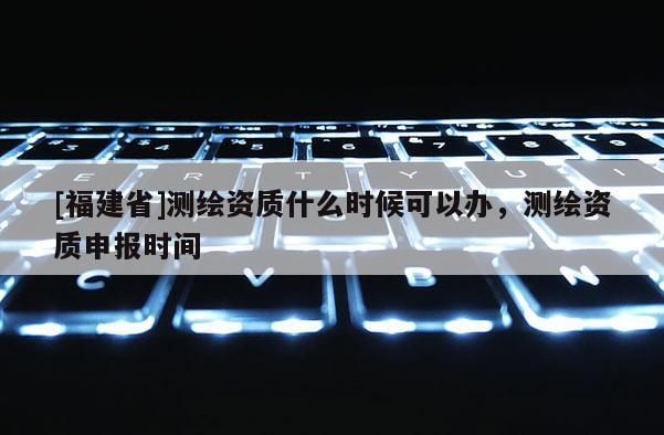 [福建省]測繪資質什么時候可以辦，測繪資質申報時間