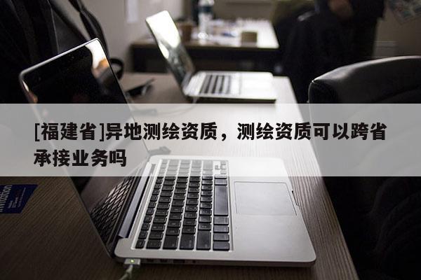 [福建省]異地測繪資質，測繪資質可以跨省承接業務嗎