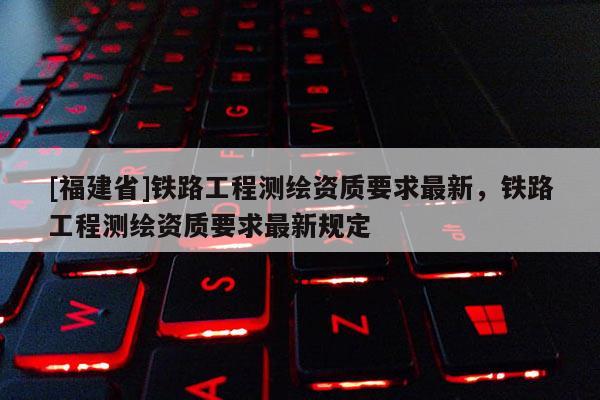 [福建省]鐵路工程測繪資質要求最新，鐵路工程測繪資質要求最新規定