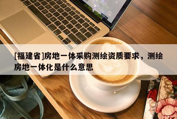 [福建省]房地一體采購測繪資質要求，測繪房地一體化是什么意思