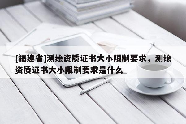 [福建省]測繪資質證書大小限制要求，測繪資質證書大小限制要求是什么