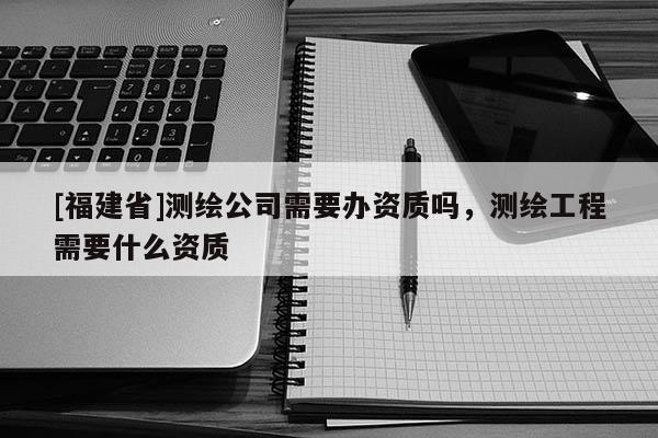 [福建省]測繪公司需要辦資質嗎，測繪工程需要什么資質