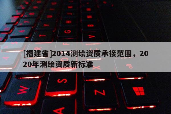 [福建省]2014測繪資質承接范圍，2020年測繪資質新標準