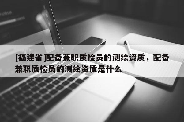 [福建省]配備兼職質(zhì)檢員的測繪資質(zhì)，配備兼職質(zhì)檢員的測繪資質(zhì)是什么