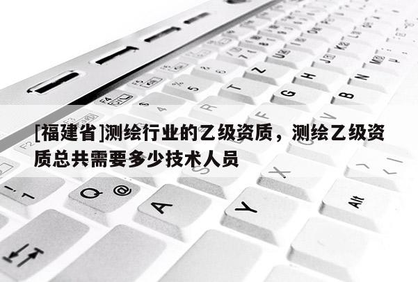 [福建省]測繪行業(yè)的乙級資質(zhì)，測繪乙級資質(zhì)總共需要多少技術(shù)人員