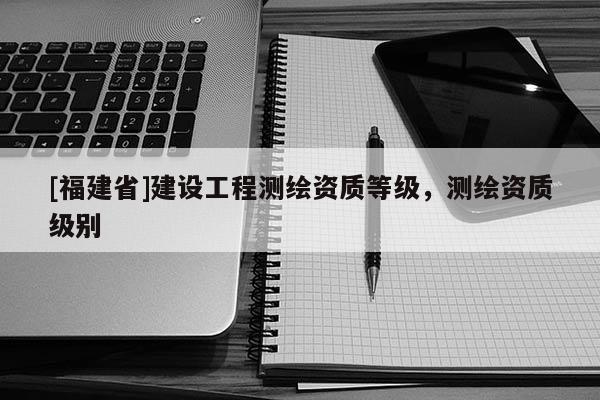 [福建省]建設工程測繪資質等級，測繪資質級別
