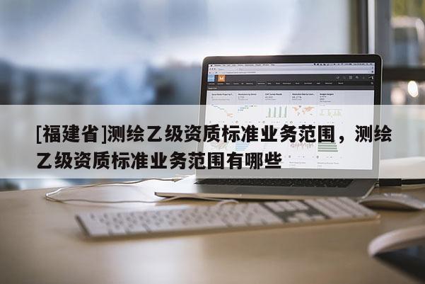 [福建省]測繪乙級資質標準業務范圍，測繪乙級資質標準業務范圍有哪些