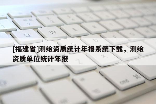 [福建省]測繪資質統計年報系統下載，測繪資質單位統計年報