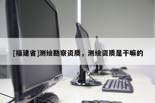 [福建省]測繪勘察資質，測繪資質是干嘛的
