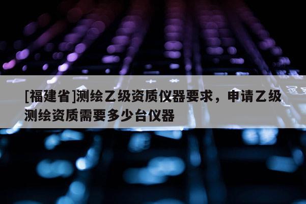 [福建省]測繪乙級資質(zhì)儀器要求，申請乙級測繪資質(zhì)需要多少臺儀器