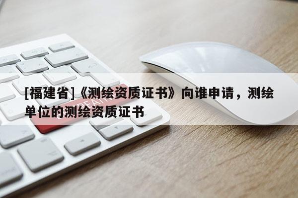 [福建省]《測繪資質證書》向誰申請，測繪單位的測繪資質證書