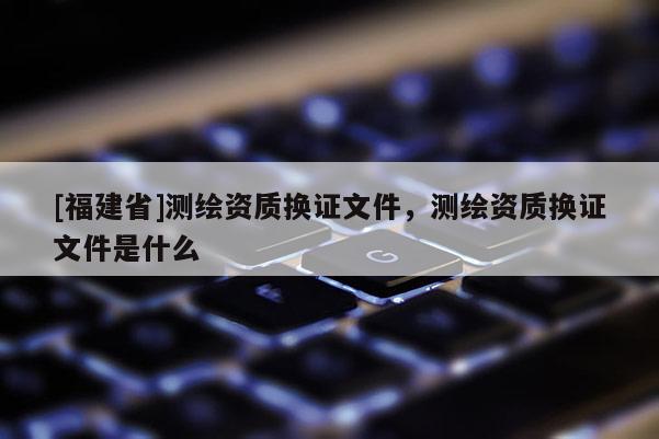 [福建省]測繪資質換證文件，測繪資質換證文件是什么
