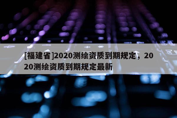 [福建省]2020測繪資質到期規定，2020測繪資質到期規定最新