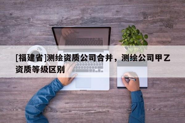 [福建省]測繪資質公司合并，測繪公司甲乙資質等級區別