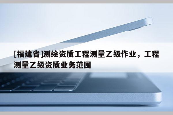 [福建省]測繪資質工程測量乙級作業，工程測量乙級資質業務范圍