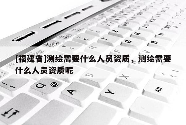 [福建省]測繪需要什么人員資質，測繪需要什么人員資質呢