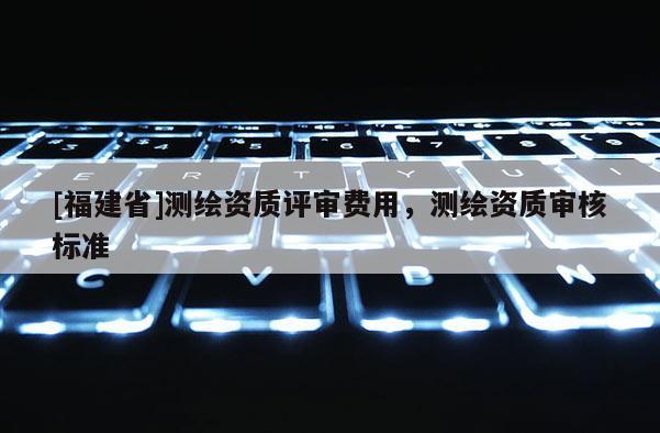 [福建省]測繪資質評審費用，測繪資質審核標準