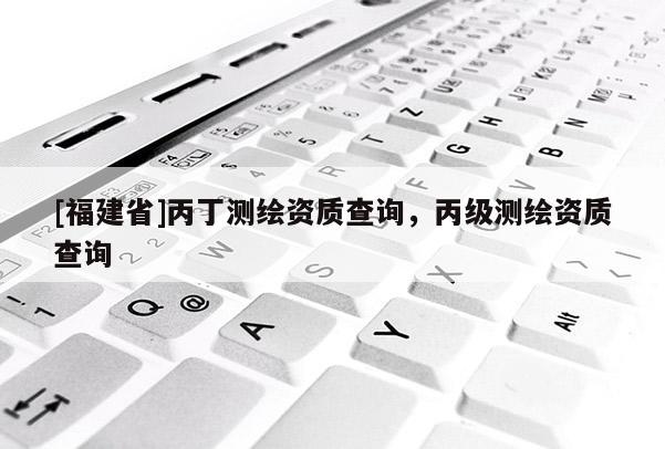 [福建省]丙丁測繪資質(zhì)查詢，丙級測繪資質(zhì)查詢