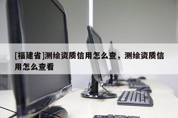[福建省]測繪資質(zhì)信用怎么查，測繪資質(zhì)信用怎么查看