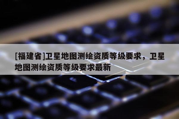 [福建省]衛星地圖測繪資質等級要求，衛星地圖測繪資質等級要求最新
