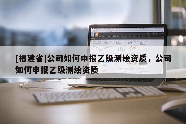 [福建省]公司如何申報乙級測繪資質，公司如何申報乙級測繪資質
