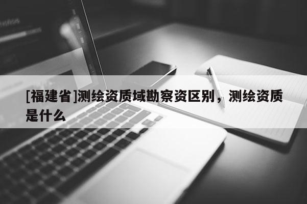 [福建省]測繪資質域勘察資區別，測繪資質是什么