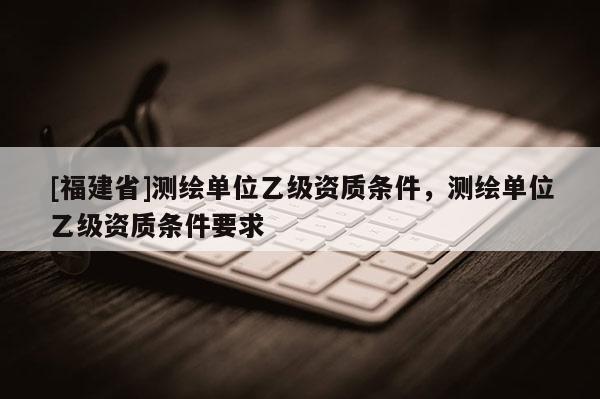 [福建省]測(cè)繪單位乙級(jí)資質(zhì)條件，測(cè)繪單位乙級(jí)資質(zhì)條件要求