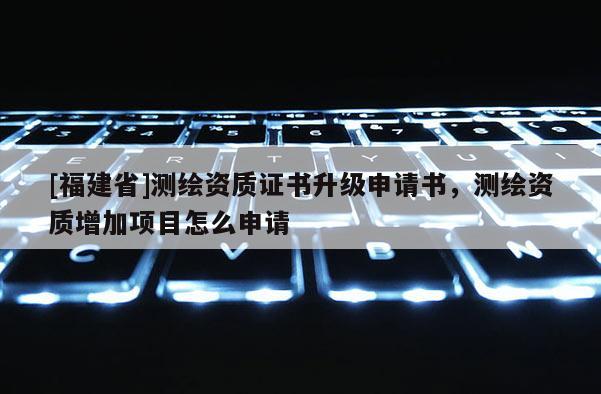 [福建省]測繪資質證書升級申請書，測繪資質增加項目怎么申請