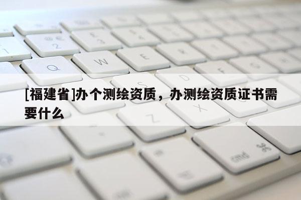 [福建省]辦個測繪資質，辦測繪資質證書需要什么