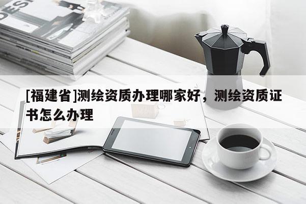 [福建省]測繪資質(zhì)辦理哪家好，測繪資質(zhì)證書怎么辦理