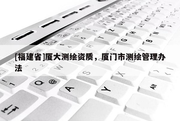 [福建省]廈大測繪資質(zhì)，廈門市測繪管理辦法