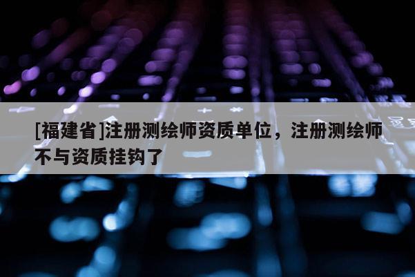 [福建省]注冊測繪師資質單位，注冊測繪師不與資質掛鉤了