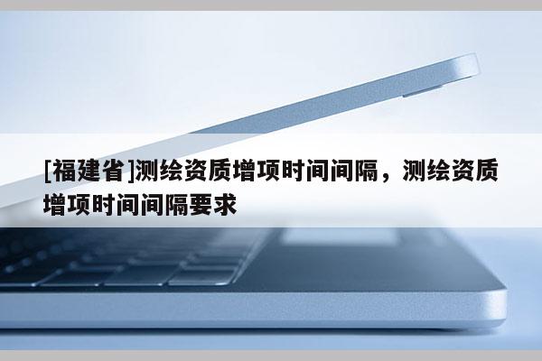 [福建省]測繪資質增項時間間隔，測繪資質增項時間間隔要求