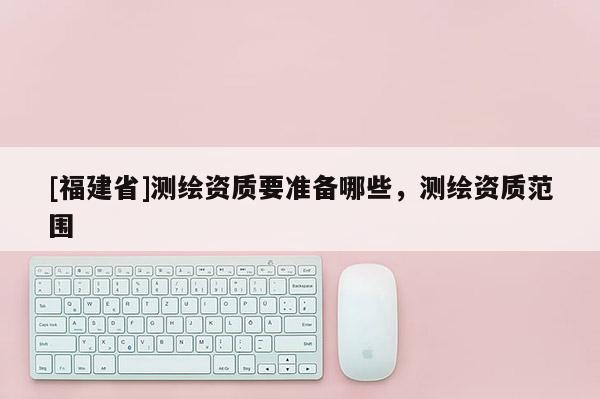 [福建省]測繪資質要準備哪些，測繪資質范圍