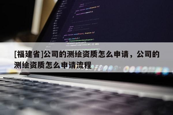 [福建省]公司的測繪資質(zhì)怎么申請，公司的測繪資質(zhì)怎么申請流程