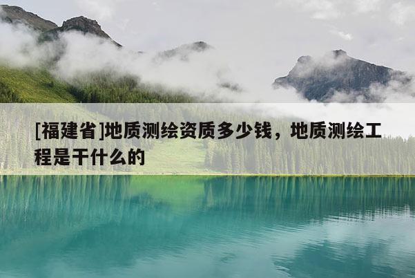[福建省]地質測繪資質多少錢，地質測繪工程是干什么的