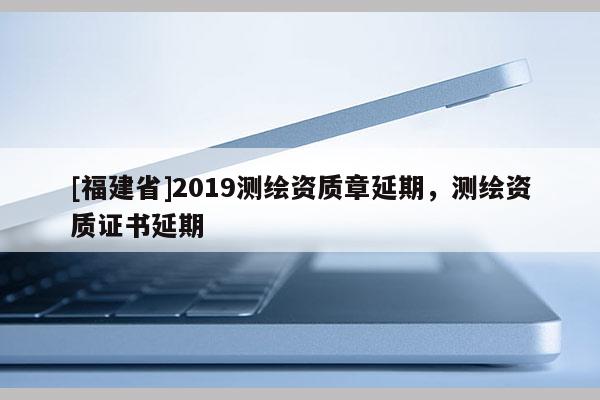 [福建省]2019測繪資質章延期，測繪資質證書延期