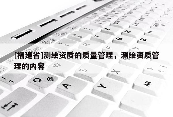[福建省]測繪資質(zhì)的質(zhì)量管理，測繪資質(zhì)管理的內(nèi)容