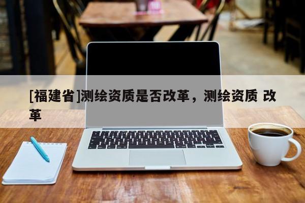 [福建省]測繪資質是否改革，測繪資質 改革