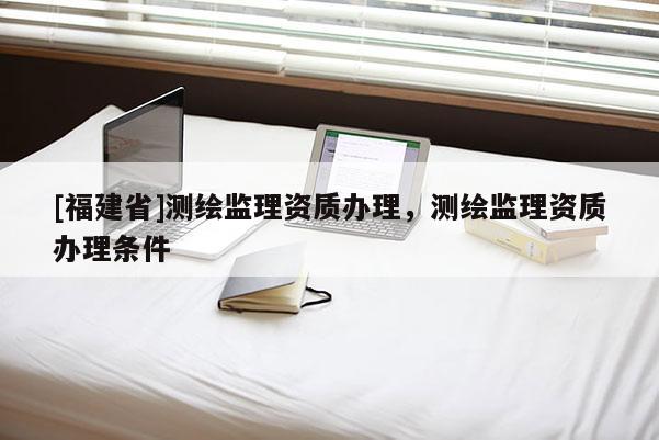 [福建省]測繪監理資質辦理，測繪監理資質辦理條件