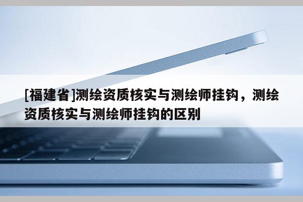 [福建省]測繪資質核實與測繪師掛鉤，測繪資質核實與測繪師掛鉤的區別