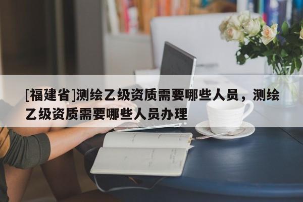 [福建省]測繪乙級資質需要哪些人員，測繪乙級資質需要哪些人員辦理