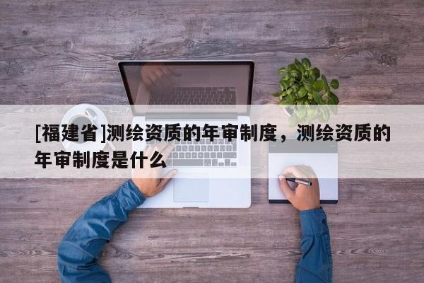 [福建省]測繪資質的年審制度，測繪資質的年審制度是什么