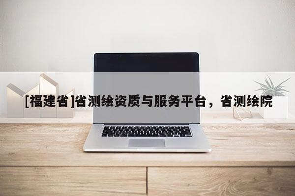 [福建省]省測繪資質(zhì)與服務(wù)平臺(tái)，省測繪院