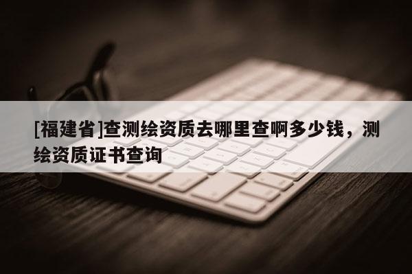 [福建省]查測(cè)繪資質(zhì)去哪里查啊多少錢(qián)，測(cè)繪資質(zhì)證書(shū)查詢