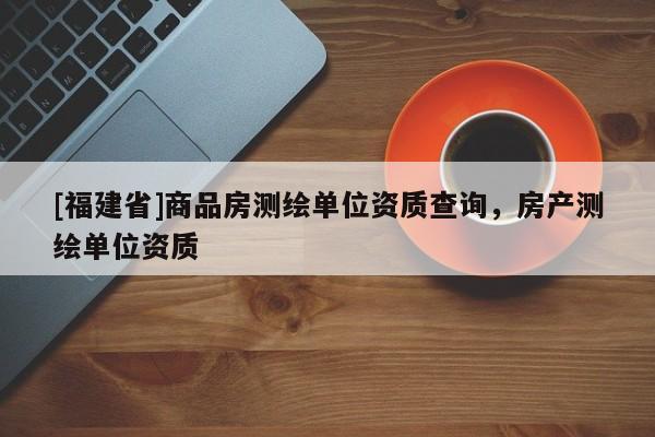[福建省]商品房測(cè)繪單位資質(zhì)查詢，房產(chǎn)測(cè)繪單位資質(zhì)